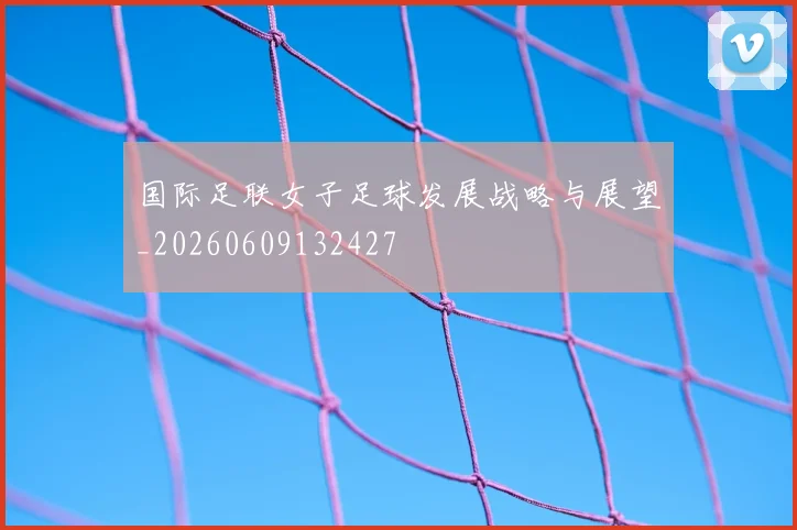 国际足联女子足球发展战略与展望_20260609132427