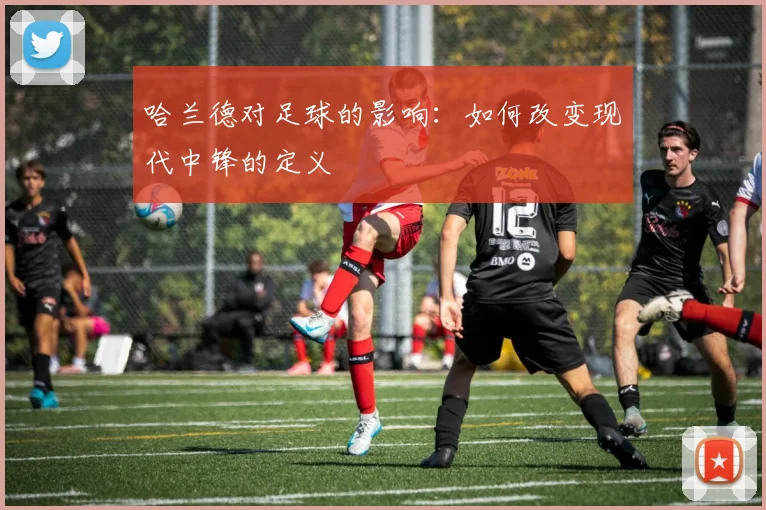 哈兰德对足球的影响：如何改变现代中锋的定义