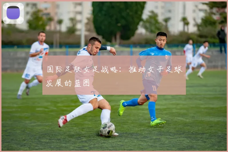 国际足联女足战略：推动女子足球发展的蓝图