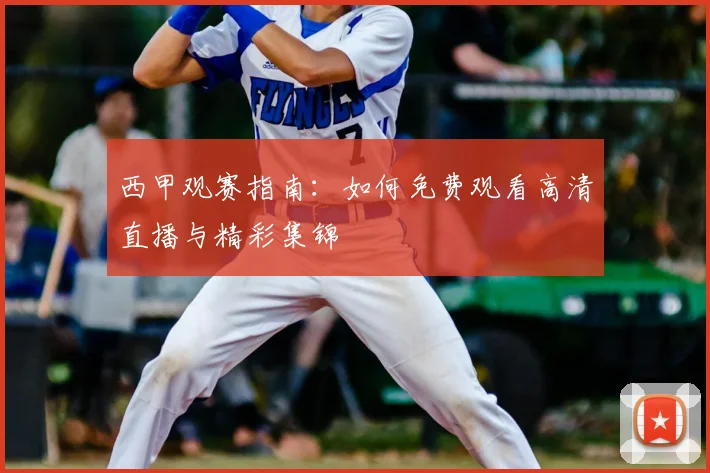 西甲观赛指南：如何免费观看高清直播与精彩集锦